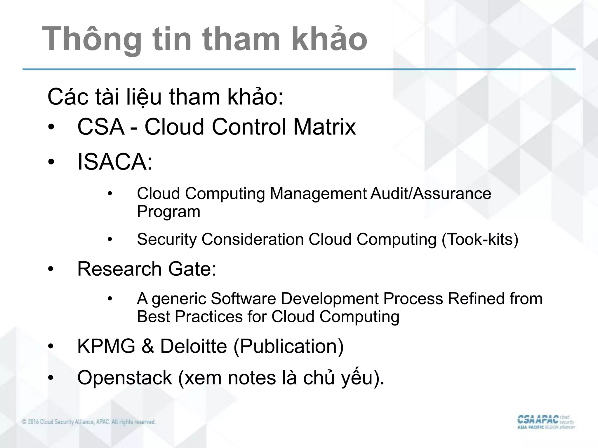 Thông tin tham khảo
Các tài liệu tham khảo:
• CSA - Cloud Control Matrix
• ISACA:
• Cloud Computing Management Audit/Assurance
Program
• Security Consideration Cloud Computing (Took-kits)
• Research Gate:
• A generic Software Development Process Refined from
Best Practices for Cloud Computing
• KPMG & Deloitte (Publication)
• Openstack (xem notes là chủ yếu).
 
