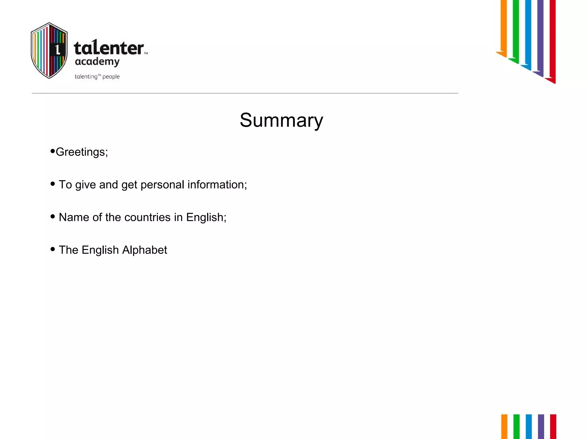 Summary 
•Greetings; 
• To give and get personal information; 
• Name of the countries in English; 
• The English Alphabet 
 