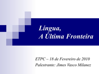 Língua,
  A Última Fronteira


ETPC – 18 de Fevereiro de 2010
Palestrante: Jimes Vasco Milanez
 