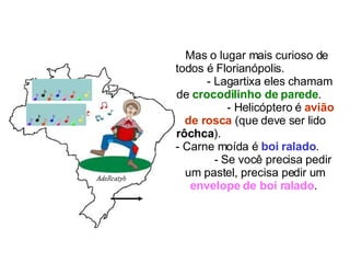 Mas o lugar mais curioso de todos é Florianópolis.  - Lagartixa eles chamam de  crocodilinho de parede .  - Helicóptero é  avião de rosca  (que deve ser lido  rôchca ).  - Carne moída é  boi ralado .  - Se você precisa pedir um pastel, precisa pedir um  envelope de boi ralado .  