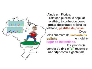 Ainda em Floripa:  Telefone público, o popular  orelhão, é conhecido como  poste de prosa  e a ficha de telefone,  pastilha de prosa .  Ovos eles chamam de  semente de galinha   e motel é  lugar de instantinho .  E a pronúncia correta de  d + e  é " di " mesmo e não " dji " como a gente fala.  