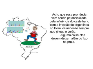 Acho que essa pronúncia vem sendo potencializada  pela influência do castelhano com a invasão de argentinos no litoral catarinense sempre que chega o verão.  Alguma coisa eles devem deixar, além do lixo na praia.  