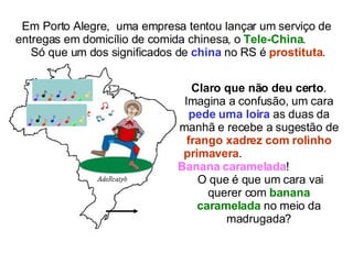 Em Porto Alegre,  uma empresa tentou lançar um serviço de entregas em domicílio de comida chinesa, o  Tele-China .  Só que um dos significados de  china  no RS é  prostituta .  Claro que não deu certo . Imagina a confusão, um cara  pede uma loira  as duas da manhã e recebe a sugestão de  frango xadrez com rolinho primavera .  Banana caramelada !  O que é que um cara vai querer com  banana caramelada  no meio da madrugada? 