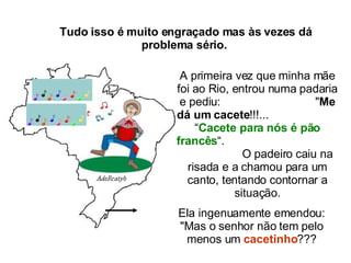 Tudo isso é muito engraçado mas às vezes dá problema sério.  A primeira vez que minha mãe foi ao Rio, entrou numa padaria e pediu:  " Me dá um cacete !!!...  “ Cacete para nós é pão francês “.  O padeiro caiu na risada e a chamou para um canto, tentando contornar a situação. Ela ingenuamente emendou: "Mas o senhor não tem pelo menos um  cacetinho ??? 