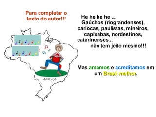He he he he ...  Gaúchos (riograndenses), cariocas, paulistas, mineiros, capixabas, nordestinos, catarinenses...  não tem jeito mesmo!!! Mas  amamos  e  acreditamos  em um  Brasil melhor . Para completar o texto do autor!!! 