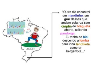 "Outro dia encontrei um  mandinho , um  guri  desses que andam pela rua sem  carpim  de  bragueta  aberta, soltando  pandorga .  Eu vinha de  bici  descendo a  lomba  para ir na  lancheria  comprar bergamota..." 