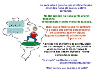 Se você não é gaúcho, provavelmente não entendeu nada  do que eu estava contando. No Rio Grande do Sul a gente chama tangerina  de bergamota e carne moída de guisado. Bidê, que a maioria usa no banheiro, é o nome que damos para mesinha-de-cabeceira, que em alguns  lugares chamam de criado-mudo.  E por ai vai... A privada nós chamamos de patente. Dizem que isso começou a chegada dos primeiros vasos sanitários de louça, vindos da Inglaterra, que traziam impresso "Patent" número tal. E pegou.   "Ir aos pés" no RS é fazer cocô.  Eu acho trielegante, poético.  "Com licença, vou aos pés e já volto!" 