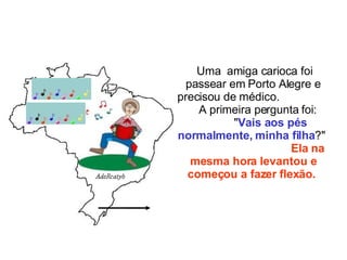 Uma  amiga carioca foi passear em Porto Alegre e precisou de médico.  A primeira pergunta foi:  " Vais aos pés normalmente, minha filha ?"  Ela na mesma hora levantou e começou a fazer flexão.   