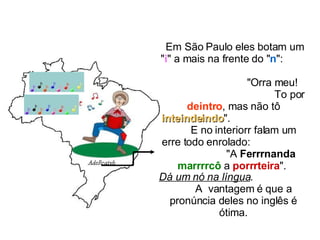 Em São Paulo eles botam um " i " a mais na frente do " n ":  "Orra meu!  To por  deintro , mas não tô  inteindeindo ".  E no interiorr falam um erre todo enrolado:  "A  Ferrrnanda   marrrrcô  a  porrrteira ".  Dá um nó na língua .  A  vantagem é que a pronúncia deles no inglês é ótima. 