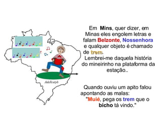 Em   Mins , quer dizer, em Minas eles engolem letras e falam  Belzonte ,  Nossenhora  e qualquer objeto é chamado de  trem .  Lembrei-me daquela história do mineirinho na plataforma da estação..  Quando ouviu um apito falou apontando as malas:  " Muié , pega os  trem  que o  bicho  tá vindo." 