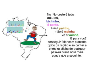 No  Nordeste é tudo  meu rei ,  bichinho ,  ó xente .  Pai é  painho ,  mãe é  mainha ,  vó é  voinha .  E para você conseguir falar com o acento típico da região é só cantar a primeira sílaba de qualquer palavra numa nota mais aguda que a seguinte.  
