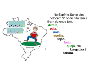 No Espírito Santo eles colocam " i " onde não tem e tiram de onde tem.  Arroiz,   paiz,   nóis,   vocêis,   fejão,   bejo,   quejo , etc.  Largatixa é taruíra . 
