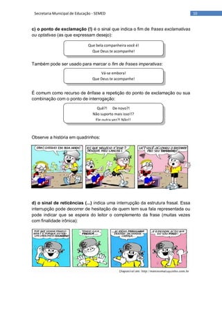 10Secretaria Municipal de Educação - SEMED
Que bela companheira você é!
Que Deus te acompanhe!
Vá-se embora!
Que Deus te acompanhe!
Quê?! De novo?!
Não suporto mais isso!!?
Ele outra vez?! Não!!
c) o ponto de exclamação (!) é o sinal que indica o fim de frases exclamativas
ou optativas (as que expressam desejo):
Também pode ser usado para marcar o fim de frases imperativas:
É comum como recurso de ênfase a repetição do ponto de exclamação ou sua
combinação com o ponto de interrogação:
Observe a história em quadrinhos:
d) o sinal de reticências (...) indica uma interrupção da estrutura frasal. Essa
interrupção pode decorrer de hesitação de quem tem sua fala representada ou
pode indicar que se espera do leitor o complemento da frase (muitas vezes
com finalidade irônica):
 