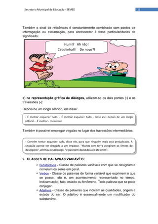 11Secretaria Municipal de Educação - SEMED
- É melhor esquecer tudo. - É melhor esquecer tudo - disse ele, depois de um longo
silêncio. - É melhor - concordei.
- Convém tentar esquecer tudo, disse ele, para que ninguém mais seja prejudicado. A
situação parece ter chegado a um impasse. "Muitos sem-terra atingiram os limites do
desespero", afirmou o sociólogo, "e parecem decididos a ir até o fim".
Também o sinal de reticências é constantemente combinado com pontos de
interrogação ou exclamação, para acrescentar à frase particularidades de
significado:
e) na representação gráfica de diálogos, utilizam-se os dois pontos (:) e os
travessões (-):
Depois de um longo silêncio, ele disse:
Também é possível empregar vírgulas no lugar dos travessões intermediários:
9. CLASSES DE PALAVRAS VARIAVÉIS:
 Substantivos - Classe de palavras variáveis com que se designam e
nomeiam os seres em geral.
 Verbos - Classe de palavras de forma variável que exprimem o que
se passa, isto é, um acontecimento representado no tempo.
Indicam ação, fato, estado ou fenômeno. Toda palavra que se pode
conjugar.
 Adjetivos - Classe de palavras que indicam as qualidades, origem e
estado do ser. O adjetivo é essencialmente um modificador do
substantivo.
Hum!? Ah não!
Cebolinha!!! De novo?!
 
