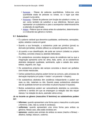 12Secretaria Municipal de Educação - SEMED
 Numerais - Classe de palavras quantitativas. Indica-nos uma
quantidade exata de pessoas ou coisas, ou o lugar que elas
ocupam numa série.
 Pronomes - Classe de palavras com função de substituir o nome, ou
ser; como também de substituir a sua referência. Servem para
representar um substantivo e para o acompanhar determinando-lhe
a extensão do significado.
 Artigos - Palavra que se coloca antes do substantivo, determinando-
o e indicando seu gênero e número.
9.1 Substantivo:
 É a palavra variável que denomina qualidades, sentimentos, sensações,
ações, estados e seres em geral.
 Quanto a sua formação, o substantivo pode ser primitivo (jornal) ou
derivado (jornalista), simples (alface) ou composto (guarda-chuva).
 Já quanto a sua classificação, ele pode ser comum (cidade) ou próprio
(Curitiba), concreto (mesa) ou abstrato (felicidade).
 Os substantivos concretos designam seres de existência real ou que a
imaginação apresenta como tal: alma, fada, santo. Já os substantivos
abstratos designam qualidade, sentimento, ação e estado dos seres:
beleza, cegueira, dor, fuga.
 Os substantivos próprios são sempre concretos e devem ser grafados
com iniciais maiúsculas.
 Certos substantivos próprios podem tornar-se comuns, pelo processo de
derivação imprópria (um judas = traidor / um panamá = chapéu).
 Os substantivos abstratos têm existência independente e podem ser
reais ou não, materiais ou não. Quando esses substantivos abstratos
são de qualidade tornam-se concretos no plural (riqueza X riquezas).
 Muitos substantivos podem ser variavelmente abstratos ou concretos,
conforme o sentido em que se empregam (a redação das leis requer
clareza / na redação do aluno, assinalei vários erros).
Já no tocante ao gênero (masculino X feminino) os substantivos podem
ser:
 biformes: quando apresentam uma forma para o masculino e outra para
o feminino. (rato, rata ou conde X condessa).
 uniformes: quando apresentam uma única forma para ambos os
gêneros. Nesse caso, eles estão divididos em:
 epicenos: usados para animais de ambos os sexos (macho e fêmea) –
albatroz, badejo, besouro, codorniz;
 
