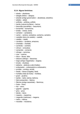 16Secretaria Municipal de Educação - SEMED
9.3.4 Alguns femininos:
 abade – abadessa;
 abegão (feitor) – abegoa;
 alcaide (antigo governador) – alcaidessa, alcaidina;
 aldeão – aldeã;
 anfitrião – anfitrioa, anfitriã;
 beirão (natural da Beira) – beiroa;
 besuntão (porcalhão) – besuntona;
 bonachão – bonachona;
 bretão – bretoa, bretã;
 cantador – cantadeira;
 cantor – cantora, cantadora, cantarina, cantatriz;
 castelão (dono do castelo) – castelã;
 catalão – catalã;
 cavaleiro – cavaleira, amazona;
 charlatão – charlatã;
 coimbrão – coimbrã;
 cônsul – consulesa;
 comarcão – comarcã;
 cônego – canonisa;
 czar – czarina;
 deus – deusa, déia;
 diácono (clérigo) – diaconisa;
 doge (antigo magistrado) – dogesa;
 druida – druidesa;
 elefante – elefanta e aliá (Ceilão);
 embaixador – embaixadora e embaixatriz;
 ermitão – ermitoa, ermitã;
 faisão – faisoa (Cegalla), faisã;
 hortelão (trata da horta) – horteloa;
 javali – javalina;
 ladrão – ladra, ladroa, ladrona;
 felá (camponês) – felaína;
 flâmine (antigo sacerdote) – flamínica;
 frade – freira;
 frei – sóror;
 gigante – giganta;
 grou – grua;
 lebrão – lebre;
 maestro – maestrina;
 maganão (malicioso) – magana;
 melro – mélroa;
 mocetão – mocetona;
 