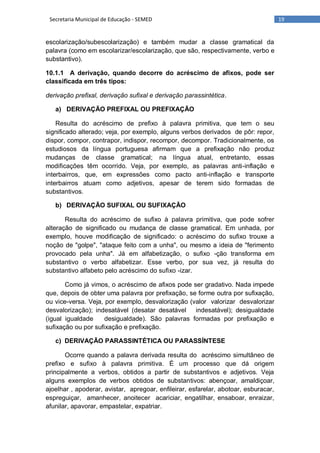 19Secretaria Municipal de Educação - SEMED
escolarização/subescolarização) e também mudar a classe gramatical da
palavra (como em escolarizar/escolarização, que são, respectivamente, verbo e
substantivo).
10.1.1 A derivação, quando decorre do acréscimo de afixos, pode ser
classificada em três tipos:
derivação prefixal, derivação sufixal e derivação parassintética.
a) DERIVAÇÃO PREFIXAL OU PREFIXAÇÃO
Resulta do acréscimo de prefixo à palavra primitiva, que tem o seu
significado alterado; veja, por exemplo, alguns verbos derivados de pôr: repor,
dispor, compor, contrapor, indispor, recompor, decompor. Tradicionalmente, os
estudiosos da língua portuguesa afirmam que a prefixação não produz
mudanças de classe gramatical; na língua atual, entretanto, essas
modificações têm ocorrido. Veja, por exemplo, as palavras anti-inflação e
interbairros, que, em expressões como pacto anti-inflação e transporte
interbairros atuam como adjetivos, apesar de terem sido formadas de
substantivos.
b) DERIVAÇÃO SUFIXAL OU SUFIXAÇÃO
Resulta do acréscimo de sufixo à palavra primitiva, que pode sofrer
alteração de significado ou mudança de classe gramatical. Em unhada, por
exemplo, houve modificação de significado: o acréscimo do sufixo trouxe a
noção de "golpe", "ataque feito com a unha", ou mesmo a ideia de "ferimento
provocado pela unha". Já em alfabetização, o sufixo -ção transforma em
substantivo o verbo alfabetizar. Esse verbo, por sua vez, já resulta do
substantivo alfabeto pelo acréscimo do sufixo -izar.
Como já vimos, o acréscimo de afixos pode ser gradativo. Nada impede
que, depois de obter uma palavra por prefixação, se forme outra por sufixação,
ou vice-versa. Veja, por exemplo, desvalorização (valor valorizar desvalorizar
desvalorização); indesatável (desatar desatável indesatável); desigualdade
(igual igualdade desigualdade). São palavras formadas por prefixação e
sufixação ou por sufixação e prefixação.
c) DERIVAÇÃO PARASSINTÉTICA OU PARASSÍNTESE
Ocorre quando a palavra derivada resulta do acréscimo simultâneo de
prefixo e sufixo à palavra primitiva. É um processo que dá origem
principalmente a verbos, obtidos a partir de substantivos e adjetivos. Veja
alguns exemplos de verbos obtidos de substantivos: abençoar, amaldiçoar,
ajoelhar , apoderar, avistar, apregoar, enfileirar, esfarelar, abotoar, esburacar,
espreguiçar, amanhecer, anoitecer acariciar, engatilhar, ensaboar, enraizar,
afunilar, apavorar, empastelar, expatriar.
 