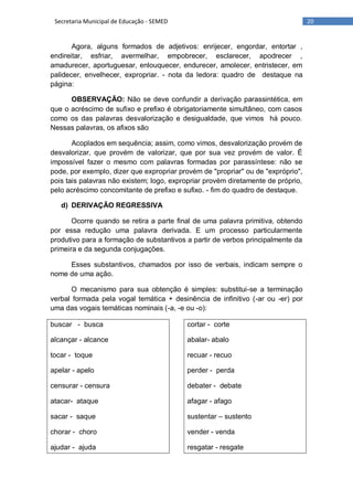 20Secretaria Municipal de Educação - SEMED
Agora, alguns formados de adjetivos: enrijecer, engordar, entortar ,
endireitar, esfriar, avermelhar, empobrecer, esclarecer, apodrecer ,
amadurecer, aportuguesar, enlouquecer, endurecer, amolecer, entristecer, em
palidecer, envelhecer, expropriar. - nota da ledora: quadro de destaque na
página:
OBSERVAÇÃO: Não se deve confundir a derivação parassintética, em
que o acréscimo de sufixo e prefixo é obrigatoriamente simultâneo, com casos
como os das palavras desvalorização e desigualdade, que vimos há pouco.
Nessas palavras, os afixos são
Acoplados em sequência; assim, como vimos, desvalorização provém de
desvalorizar, que provém de valorizar, que por sua vez provém de valor. É
impossível fazer o mesmo com palavras formadas por parassíntese: não se
pode, por exemplo, dizer que expropriar provém de "propriar" ou de "expróprio",
pois tais palavras não existem; logo, expropriar provém diretamente de próprio,
pelo acréscimo concomitante de prefixo e sufixo. - fim do quadro de destaque.
d) DERIVAÇÃO REGRESSIVA
Ocorre quando se retira a parte final de uma palavra primitiva, obtendo
por essa redução uma palavra derivada. E um processo particularmente
produtivo para a formação de substantivos a partir de verbos principalmente da
primeira e da segunda conjugações.
Esses substantivos, chamados por isso de verbais, indicam sempre o
nome de uma ação.
O mecanismo para sua obtenção é simples: substitui-se a terminação
verbal formada pela vogal temática + desinência de infinitivo (-ar ou -er) por
uma das vogais temáticas nominais (-a, -e ou -o):
buscar - busca
alcançar - alcance
tocar - toque
apelar - apelo
censurar - censura
atacar- ataque
sacar - saque
chorar - choro
ajudar - ajuda
cortar - corte
abalar- abalo
recuar - recuo
perder - perda
debater - debate
afagar - afago
sustentar – sustento
vender - venda
resgatar - resgate
 