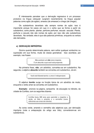 21Secretaria Municipal de Educação - SEMED
Não aceitarei um não como resposta.
É um absurdo o que você está propondo.
Você está falando bonito: o amar é indispensável.
Curitiba levou 300 anos para aprender a respeitar o
verde, só falta o amarelo e o vermelho (cores
referentes aos sinais de trânsito) .
É interessante perceber que a derivação regressiva é um processo
produtivo na língua coloquial: surgiram recentemente na língua popular
palavras como agito (de agitar), amasso (de amassar) e chego (de chegar).
Os substantivos deverbais são sempre nomes de ação: isso é
importante porque há casos em que é o verbo que se forma a partir do
substantivo, como planta plantar, perfume perfumar, escudo escudar. Planta,
perfume e escudo não são nomes de ação; por isso não são substantivos
deverbais . Na verdade, eles é que são palavras primitivas, enquanto os verbos
são derivados.
e) DERIVAÇÃO IMPRÓPRIA
Ocorre quando determinada palavra, sem sofrer qualquer acréscimo ou
supressão em sua forma, muda de classe gramatical. Isso acontece, por
exemplo, nas frases:
Na primeira frase, não, um advérbio, converteu-se em substantivo. Na
segunda, o adjetivo absurdo também se converteu em substantivo. Já em:
O adjetivo bonito surge na função típica de um advérbio de modo,
enquanto o verbo amar se converteu em substantivo.
Exemplo: anúncio na página, campanha de educação no trânsito, da
cidade de Curitiba, com os seguintes dizeres:
As cores verde, amarelo e vermelho são adjetivos que, por derivação
imprópria (note a anteposição do artigo aos três), converteram-se em
substantivos.
 