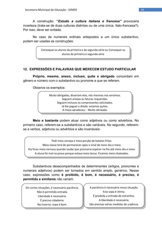 24Secretaria Municipal de Educação - SEMED
Convoquei os alunos da primeira e da segunda série ou Convoquei os
alunos da primeira e segunda série
Muito obrigadas, disseram elas, nós mesmas nos servimos.
Seguem anexas as faturas requeridas.
Seguem inclusos os comprovantes solicitados.
Já lhe paguei a dívida: estamos quites.
A moça agradeceu: - Muito obrigada.
Pedi meia cerveja e meia porção de batatas fritas.
Meia classe terá de permanecer após o sinal de meio-dia e meia.
Ela ficou meio nervosa quando soube que precisaria esperar na fila até meio-dia e meia.
A aluna foi mal na prova porque estava meio tensa. Ficamos meio chateados.
A paciência é necessária nessa situação.
Esta sopa é ótima.
É proibida a entrada de estranhos.
A liberdade é necessária.
São precisas várias medidas de urgência.
Em certas situações, é necessário paciência.
Não é permitido entrada.
Liberdade é necessário.
É preciso cidadania.
No inverno, sopa é bom.
A construção: “Estudo a cultura italiana e francesa” provocaria
incerteza (trata-se de duas culturas distintas ou de uma única, ítalo-francesa?).
Por isso, deve ser evitada.
No caso de numerais ordinais antepostos a um único substantivo,
podem ser usadas as construções:
12. EXPRESSÕES E PALAVRAS QUE MERECEM ESTUDO PARTICULAR
Próprio, mesmo, anexo, incluso, quite e obrigado concordam em
gênero e número com o substantivo ou pronome a que se referem.
Observe os exemplos:
Meio e bastante podem atuar como adjetivos ou como advérbios. No
primeiro caso, referem-se a substantivos e são variáveis. No segundo, referem-
se a verbos, adjetivos ou advérbios e são invariáveis:
Substantivos desacompanhados de determinantes (artigos, pronomes e
numerais adjetivos) podem ser tomados em sentido amplo, genérico. Nesse
caso, expressões como é proibido, é bom, é necessário, é preciso, é
permitido e similares não variam:
 