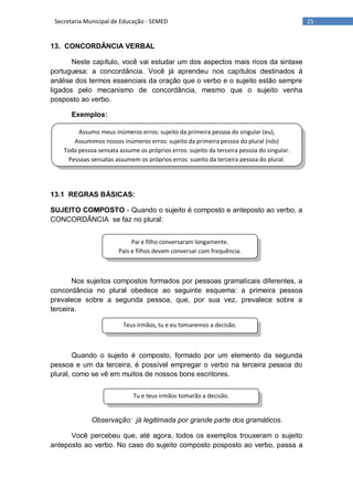 25Secretaria Municipal de Educação - SEMED
Assumo meus inúmeros erros: sujeito da primeira pessoa do singular (eu),
Assumimos nossos inúmeros erros: sujeito da primeira pessoa do plural (nós)
Toda pessoa sensata assume os próprios erros: sujeito da terceira pessoa do singular.
Pessoas sensatas assumem os próprios erros: sujeito da terceira pessoa do plural.
Pai e filho conversaram longamente.
Pais e filhos devem conversar com frequência.
Teus irmãos, tu e eu tomaremos a decisão.
Tu e teus irmãos tomarão a decisão.
13. CONCORDÂNCIA VERBAL
Neste capítulo, você vai estudar um dos aspectos mais ricos da sintaxe
portuguesa: a concordância. Você já aprendeu nos capítulos destinados à
análise dos termos essenciais da oração que o verbo e o sujeito estão sempre
ligados pelo mecanismo de concordância, mesmo que o sujeito venha
posposto ao verbo.
Exemplos:
13.1 REGRAS BÁSICAS:
SUJEITO COMPOSTO - Quando o sujeito é composto e anteposto ao verbo, a
CONCORDÂNCIA se faz no plural:
Nos sujeitos compostos formados por pessoas gramaticais diferentes, a
concordância no plural obedece ao seguinte esquema: a primeira pessoa
prevalece sobre a segunda pessoa, que, por sua vez, prevalece sobre a
terceira.
Quando o sujeito é composto, formado por um elemento da segunda
pessoa e um da terceira, é possível empregar o verbo na terceira pessoa do
plural, como se vê em muitos de nossos bons escritores.
Observação: já legitimada por grande parte dos gramáticos.
Você percebeu que, até agora, todos os exemplos trouxeram o sujeito
anteposto ao verbo. No caso do sujeito composto posposto ao verbo, passa a
 