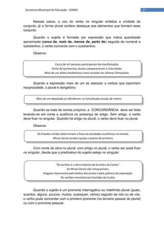 27Secretaria Municipal de Educação - SEMED
Cerca de mil pessoas participaram da manifestação.
Perto de quinhentos alunos compareceram à solenidade.
Mais de um atleta estabeleceu novo recorde nas últimas Olimpíadas.
Mais de um deputado se ofenderam na tumultuada sessão de ontem.
Os Estados Unidos determinam o fluxo da atividade econômica no mondo.
Minas Gerais produz queijo e poesia de primeira.
"Os sertões é a obra máxima de Euclides da Cunha".
As Minas Gerais são inesquecíveis.
Alagoas impressiona pela beleza das praias e pela pobreza da população.
Os sertões imortalizaram Euclides da Cunha.
Nesses casos, o uso do verbo no singular enfatiza a unidade do
conjunto; já a forma plural confere destaque aos elementos que formam esse
conjunto.
Quando o sujeito é formado por expressão que indica quantidade
aproximada (cerca de, mais de, menos de, perto de) seguida de numeral e
substantivo, o verbo concorda com o substantivo.
Observe:
Quando a expressão mais de um se associar a verbos que exprimem
reciprocidade, o plural é obrigatório:
Quando se trata de nomes próprios, a CONCORDÂNCIA deve ser feita
levando-se em conta a ausência ou presença de artigo. Sem artigo, o verbo
deve ficar no singular. Quando há artigo no plural, o verbo deve ficar no plural.
Observe:
Com nome de obra no plural, com artigo no plural, o verbo ser pode ficar
no singular, desde que o predicativo do sujeito esteja no singular:
Quando o sujeito é um pronome interrogativo ou indefinido plural (quais,
quantos, alguns, poucos, muitos, quaisquer, vários) seguido de nós ou de vós,
o verbo pode concordar com o primeiro pronome (na terceira pessoa do plural)
ou com o pronome pessoal.
 