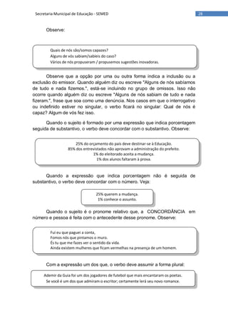 28Secretaria Municipal de Educação - SEMED
Quais de nós são/somos capazes?
Alguns de vós sabiam/sabíeis do caso?
Vários de nós propuseram / propusemos sugestões inovadoras.
25% do orçamento do país deve destinar-se à Educação.
85% dos entrevistados não aprovam a administração do prefeito.
1% do eleitorado aceita a mudança.
1% dos alunos faltaram à prova.
25% querem a mudança.
1% conhece o assunto.
Fui eu que paguei a conta,
Fomos nós que pintamos o muro.
És tu que me fazes ver o sentido da vida.
Ainda existem mulheres que ficam vermelhas na presença de um homem.
Ademir da Guia foi um dos jogadores de futebol que mais encantaram os poetas.
Se você é um dos que admiram o escritor; certamente lerá seu novo romance.
Observe:
Observe que a opção por uma ou outra forma indica a inclusão ou a
exclusão do emissor. Quando alguém diz ou escreve "Alguns de nós sabíamos
de tudo e nada fizemos.", está-se incluindo no grupo de omissos. Isso não
ocorre quando alguém diz ou escreve "Alguns de nós sabiam de tudo e nada
fizeram.", frase que soa como uma denúncia. Nos casos em que o interrogativo
ou indefinido estiver no singular, o verbo ficará no singular: Qual de nós é
capaz? Algum de vós fez isso.
Quando o sujeito é formado por uma expressão que indica porcentagem
seguida de substantivo, o verbo deve concordar com o substantivo. Observe:
Quando a expressão que indica porcentagem não é seguida de
substantivo, o verbo deve concordar com o número. Veja:
Quando o sujeito é o pronome relativo que, a CONCORDÂNCIA em
número e pessoa é feita com o antecedente desse pronome. Observe:
Com a expressão um dos que, o verbo deve assumir a forma plural:
 