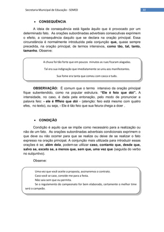 30Secretaria Municipal de Educação - SEMED
A chuva foi tão forte que em poucos minutos as ruas ficaram alagadas.
Tal era sua indignação que imediatamente se uniu aos manifestantes.
Sua fome era tanta que comeu com casca e tudo.
Uma vez que você aceite a proposta, assinaremos o contrato.
Caso você se case, convide-me para a festa.
Não saia sem que eu permita.
Se o regulamento do campeonato for bem elaborado, certamente o melhor time
será o campeão.
 CONSEQUÊNCIA
A ideia de consequência está ligada àquilo que é provocado por um
determinado fato. As orações subordinadas adverbiais consecutivas exprimem
o efeito, a consequência daquilo que se declara na oração principal. Essa
circunstância é normalmente introduzida pela conjunção que, quase sempre
precedida, na oração principal, de termos intensivos, como tão, tal, tanto,
tamanho. Observe:
OBSERVAÇÃO: É comum que o termo intensivo da oração principal
fique subentendido, como na popular estrutura. “Ele é feio que dói”. A
intensidade, no caso, é dada pela entonação, pelo modo de pronunciar a
palavra feio: - ele é ffffeio que dói - (atenção: feio está mesmo com quatro
efes, no texto), ou seja, - Ele é tão feio que sua feiura chega a doer .
 CONDIÇÃO
Condição é aquilo que se impõe como necessário para a realização ou
não de um fato. As orações subordinadas adverbiais condicionais exprimem o
que deve ou não ocorrer para que se realize ou deixe de se realizar o fato
expresso na oração principal. A conjunção mais utilizada para introduzir essas
orações é se; além dela, podem-se utilizar caso, contanto que, desde que,
salvo se, exceto se, a menos que, sem que, uma vez que (seguida do verbo
no subjuntivo).
Observe:
 