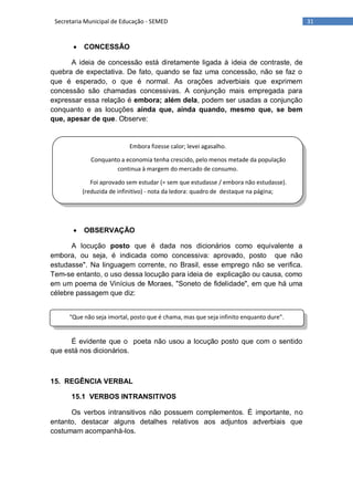 31Secretaria Municipal de Educação - SEMED
Embora fizesse calor; levei agasalho.
Conquanto a economia tenha crescido, pelo menos metade da população
continua à margem do mercado de consumo.
Foi aprovado sem estudar (= sem que estudasse / embora não estudasse).
(reduzida de infinitivo) - nota da ledora: quadro de destaque na página;
"Que não seja imortal, posto que é chama, mas que seja infinito enquanto dure".
 CONCESSÃO
A ideia de concessão está diretamente ligada à ideia de contraste, de
quebra de expectativa. De fato, quando se faz uma concessão, não se faz o
que é esperado, o que é normal. As orações adverbiais que exprimem
concessão são chamadas concessivas. A conjunção mais empregada para
expressar essa relação é embora; além dela, podem ser usadas a conjunção
conquanto e as locuções ainda que, ainda quando, mesmo que, se bem
que, apesar de que. Observe:
 OBSERVAÇÃO
A locução posto que é dada nos dicionários como equivalente a
embora, ou seja, é indicada como concessiva: aprovado, posto que não
estudasse". Na linguagem corrente, no Brasil, esse emprego não se verifica.
Tem-se entanto, o uso dessa locução para ideia de explicação ou causa, como
em um poema de Vinícius de Moraes, "Soneto de fidelidade", em que há uma
célebre passagem que diz:
É evidente que o poeta não usou a locução posto que com o sentido
que está nos dicionários.
15. REGÊNCIA VERBAL
15.1 VERBOS INTRANSITIVOS
Os verbos intransitivos não possuem complementos. É importante, no
entanto, destacar alguns detalhes relativos aos adjuntos adverbiais que
costumam acompanhá-los.
 