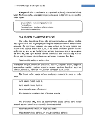 32Secretaria Municipal de Educação - SEMED
Cheguei a Roma num domingo de Carnaval.
Fomos a Siena.
Ele deve chegar a Brasília no próximo sábado.
RonaIdo foi para a Espanha.
Chegar e ir são normalmente acompanhados de adjuntos adverbais de
lugar. Na língua culta, as preposições usadas para indicar direção ou destino
são a e para.
15.2 VERBOS TRANSITIVOS DIRETOS
Os verbos transitivos diretos são complementados por objetos diretos.
Isso significa que não exigem preposição para o estabelecimento da relação de
regência. Os pronomes pessoais do caso oblíquo da terceira pessoa que
atuam como objetos diretos são o, os, a, as. Esses pronomes podem assumir
as formas lo, los, la, las (após formas verbais terminadas em -r, -s ou -z) ou
no, nos, na, nas (após formas verbais terminadas em sons nasais). Não se
devem usar como complemento desses verbos os pronomes lhe, lhes.
São transitivos diretos, entre outros:
abandonar, alegrar, conservar, prejudicar, abraçar, amparar, eleger, respeitar,
acompanhar, auxiliar, estimar, socorrer, acusar, castigar, humilhar, suportar,
admirar, condenar, namorar, ver, adorar, conhecer, ouvir, visitar.
Na língua culta, esses verbos funcionam exatamente como o verbo
amar:
Amo aquele rapaz. /Amo-o.
Amo aquela moça. /Amo-a.
Amam aquele rapaz. /Amam-no.
Ele deve amar aquela mulher. /Ele deve amá-la.
Os pronomes lhe, lhes só acompanham esses verbos para indicar
posse (caso em que atuam como adjuntos adnominais):
Quero beijar-lhe o rosto. (= beijar seu rosto)
Prejudicaram-lhe a carreira. (= prejudicaram sua carreira)
 