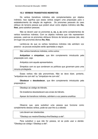 33Secretaria Municipal de Educação - SEMED
15.3 VERBOS TRANSITIVOS INDIRETOS
Os verbos transitivos indiretos são complementados por objetos
indiretos. Isso significa que esses verbos exigem uma preposição para o
estabelecimento da relação de regência. Os pronomes pessoais do caso
oblíquo de terceira pessoa que podem atuar como objetos indiretos são lhe,
lhes, para substituir pessoas.
Não se devem usar os pronomes o, os, a, as como complementos de
verbos transitivos indiretos. Com os objetos indiretos que não representam
pessoas, usam-se os pronomes oblíquos tônicos de terceira pessoa (ele, ela)
em lugar dos pronomes átonos lhe, lhes.
Lembre-se de que os verbos transitivos indiretos não admitem voz
passiva - as poucas exceções serão apontadas a seguir.
São verbos transitivos indiretos, entre outros:
Antipatizar e simpatizar, que têm complemento introduzido pela
preposição com, veja:
Antipatizo com aquela apresentadora.
Simpatizo com os que condenam os políticos que governam para uma
minoria privilegiada.
Esses verbos não são pronominais. Não se deve dizer, portanto,
"antipatizei-me com ela" ou "simpatizei-me com ela".
Obedecer e desobedecer, que têm complemento introduzido pela
preposição a:
Obedeço ao código de trânsito.
Os brasileiros desobedecem aos sinais de trânsito.
Apesar de transitivos indiretos, admitem a voz passiva analítica:
Observe que, para substituir uma pessoa que funcione como
complemento desses verbos, pode-se usar lhe ou a ele/ela:
Leis devem ser obedecidas.
"Obedeço ao mestre/Obedeço-lhe/Obedeço a ele".
Para substituir o que não for pessoa, só se pode usar a ele/ela:
"Obedeço ao código / Obedeço a ele".
 