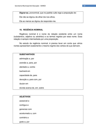 34Secretaria Municipal de Educação - SEMED
Dignar-se, pronominal, que no padrão culto rege a preposição de:
Ele não se dignou de olhar-me nos olhos.
Ela ao menos se dignou de responder-me.
16. REGÊNCIA NOMINAL
Regência nominal é o nome da relação existente entre um nome
(substantivo, adjetivo ou advérbio) e os termos regidos por esse nome. Essa
relação é sempre intermediada por uma preposição.
No estudo da regência nominal, é preciso levar em conta que vários
nomes apresentam exatamente o mesmo regime dos verbos de que derivam.
SUBSTANTIVOS
admiração a, por
aversão a, para, por
atentado a, contra
bacharel em
capacidade de, para
devoção a, para com, por
doutor em
dúvida acerca de, em, sobre
ADJETIVOS
acessível a
contíguo a
generoso com
acostumado a, com
contrário a
grato a, por
 