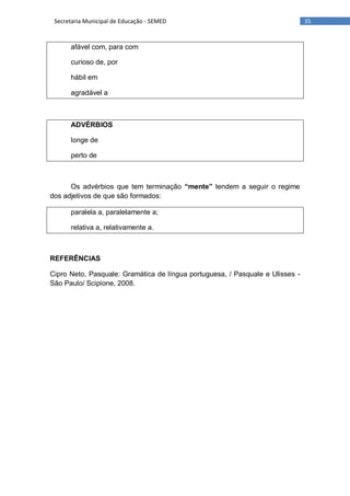 35Secretaria Municipal de Educação - SEMED
afável com, para com
curioso de, por
hábil em
agradável a
ADVÉRBIOS
longe de
perto de
Os advérbios que tem terminação “mente” tendem a seguir o regime
dos adjetivos de que são formados:
paralela a, paralelamente a;
relativa a, relativamente a.
REFERÊNCIAS
Cipro Neto, Pasquale: Gramática de língua portuguesa, / Pasquale e Ulisses -
São Paulo/ Scipione, 2008.
 
