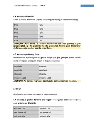 6Secretaria Municipal de Educação - SEMED
4.4 Acento diferencial
Some o acento diferencial (aquele utilizado para distinguir timbres vocálicos):
Pelo Pelo
Para Para
Pólo Polo
Pêra Pera
Côa Coa
ATENÇÃO! Não some o acento diferencial em pôr (verbo) / por
(preposição) e pôde (pretérito) / pode (presente). Fôrma, para diferenciar
de forma, pode receber acento circunflexo.
4.5 Acento agudo no u forte
Desaparece o acento agudo no u forte nos grupos gue, gui,que, qui de verbos
como averiguar, apaziguar, arguir, redarguir, enxaguar:
Averigúe averigue
Apazigúe apazigue
ele argúi ele argui
enxagúe você enxague você
ATENÇÃO! As demais regras de acentuação permanecem as mesmas.
5. HÍFEN
O hífen não será mais utilizado nos seguintes casos:
5.1 Quando o prefixo termina em vogal e o segundo elemento começa
com uma vogal diferente:
extra-escolar extraescolar
aero-espacial aeroespacial
auto-estrada autoestrada
 