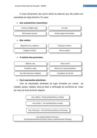 8Secretaria Municipal de Educação - SEMED
Tenho um fogão a gás. Fui a pé.
Não compro a prazo. Assisti a jogos memoráveis.
Disponho-me a colaborar. Começou a chorar.
Cheguei a insistir. Pôs-se a gritar.
Mostre a ela. Disse a mim.
Parabéns a você. Refiro-me a Vossa Excelência.
Isso não interessa a ninguém. A qualquer um de nós.
Vou à Bahia= Vinda da Bahia/Estou na Bahia
Vou à Itália = Vim da Itália/Estou na Itália
Vou à deslumbrante Florença =
Vim da deslumbrante Florença / Estou na deslumbrante Florença.
Vou a Florença = Vim de Florença /Estou em Florença
A crase obviamente não ocorre diante de palavras que não podem ser
precedidas de artigo feminino. É o caso:
 dos substantivos masculinos:
 Dos verbos:
 A maioria dos pronomes:
 Com expressões adverbiais:
Com as expressões adverbiais de lugar formadas por nomes de
cidades, países, estados, deve-se fazer a verificação da ocorrência da crase
por meio da troca do termo regente:
 