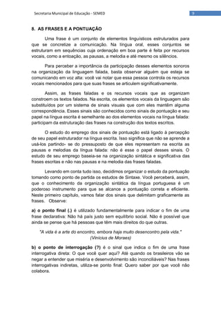 9Secretaria Municipal de Educação - SEMED
8. AS FRASES E A PONTUAÇÃO
Uma frase é um conjunto de elementos linguísticos estruturados para
que se concretize a comunicação. Na língua oral, esses conjuntos se
estruturam em sequências cuja ordenação em boa parte é feita por recursos
vocais, como a entoação, as pausas, a melodia e até mesmo os silêncios.
Para perceber a importância da participação desses elementos sonoros
na organização da linguagem falada, basta observar alguém que esteja se
comunicando em voz alta: você vai notar que essa pessoa controla os recursos
vocais mencionados para que suas frases se articulem significativamente.
Assim, as frases faladas e os recursos vocais que as organizam
constroem os textos falados. Na escrita, os elementos vocais da linguagem são
substituídos por um sistema de sinais visuais que com eles mantêm alguma
correspondência. Esses sinais são conhecidos como sinais de pontuação e seu
papel na língua escrita é semelhante ao dos elementos vocais na língua falada:
participam da estruturação das frases na construção dos textos escritos.
O estudo do emprego dos sinais de pontuação está ligado à percepção
de seu papel estruturador na língua escrita. Isso significa que não se aprende a
usá-los partindo- se do pressuposto de que eles representam na escrita as
pausas e melodias da língua falada: não é esse o papel desses sinais. O
estudo de seu emprego baseia-se na organização sintática e significativa das
frases escritas e não nas pausas e na melodia das frases faladas.
Levando em conta tudo isso, decidimos organizar o estudo da pontuação
tomando como ponto de partida os estudos de Sintaxe. Você perceberá, assim,
que o conhecimento da organização sintática da língua portuguesa é um
poderoso instrumento para que se alcance a pontuação correta e eficiente.
Neste primeiro capítulo, vamos falar dos sinais que delimitam graficamente as
frases. Observe:
a) o ponto final (.) é utilizado fundamentalmente para indicar o fim de uma
frase declarativa: Não há país justo sem equilíbrio social. Não é possível que
ainda se pense que há pessoas que têm mais direitos do que outras.
"A vida é a arte do encontro, embora haja muito desencontro pela vida."
(Vinícius de Moraes)
b) o ponto de interrogação (?) é o sinal que indica o fim de uma frase
interrogativa direta: O que você quer aqui? Até quando os brasileiros vão se
negar a entender que miséria e desenvolvimento são inconciliáveis? Nas frases
interrogativas indiretas, utiliza-se ponto final: Quero saber por que você não
colabora.
 