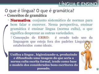 LÍNGUA E ENSINO
O que é língua? O que é gramática?

• Conceitos de gramática

▫ Normativa: conjunto sistemático de normas para
Normativa
bem falar e escrever. Nessa perspectiva, ensinar
gramática é ensinar língua (norma culta), o que
significa desprezar as outras variedades.
 Concepção de ERRO:
é errado todo uso da
linguagem que esteja fora dos padrões Linguísticos
estabelecidos como ideais.
Unifica a língua , higienizando-a, produzindo
e difundindo uma imagem do que seria a
norma culta escrita formal, tendo como base
o modelo dos considerados bons escritores do
passado.

 