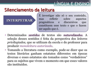 LÍNGUA E ENSINO
Silenciamento da leitura
INTERPETRAR

É investigar não só o seu conteúdo,
mas
refletir
sobre
aspectos
pragmáticos
e
discursivos
que
constituem esse texto e que o fazem
ser aquilo que é.

• Determinados sentidos de textos são naturalizados. A
naturalizados
seleção desses sentidos é feita da perspectiva dos leitores
privilegiados, que se utilizam da escola e do professor para
produzir monoleitura autorizada.
• Tomando a literatura como exemplo, pode-se dizer que os
textos literários ganham estatutos diferentes em épocas
diversas e esses estatutos são tomados como “verdadeiros”
para os sujeitos que vivem o momento em que esses valores
são instituídos.

 