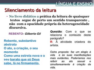 LÍNGUA E ENSINO
Silenciamento da leitura
• No livro didático a prática da leitura de quaisquer
textos segue de perto um sentido transparente ,
não com a opacidade própria da heterogeneidade
discursiva.
REBENTO- Gilberto Gil

Rebento, substantivo
abstrato
O ato, a criação, o seu
momento
Como uma estrela nova e o
seu barato que só Deus
sabe, lá no firmamento.

Questão: Com o que se
Questão
relaciona o conteúdo deste
parágrafo?
R: À atividade criadora do
artista.
Outra proposta: faz um elogio à
vida e às suas manifestações
mais evidentes. Poderíamos nos
referir
ao
ato
sexual
e
simultaneamente à criação da
vida.

 