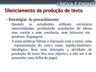 LÍNGUA E ENSINO
Silenciamento da produção de texto
• Estratégias de preenchimento
▫ Quando os estudantes utilizam estruturas
estereotipadas, produzindo sequências de ideias
sem coesão e sem coerência, sem interesse em
produzir linguagem .
▫ A estas práticas faltam a interação com o outro, uma
representação do outro como sujeito-históricoideológico. Sem essa interação a atividade de
produção de texto fica sem objetivo, a não ser a de
preencher uma folha de papel.

 