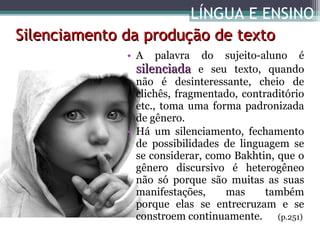 LÍNGUA E ENSINO
Silenciamento da produção de texto
• A

palavra

do sujeito-aluno é
silenciada e seu texto, quando
não é desinteressante, cheio de
clichês, fragmentado, contraditório
etc., toma uma forma padronizada
de gênero.
• Há um silenciamento, fechamento
de possibilidades de linguagem se
se considerar, como Bakhtin, que o
gênero discursivo é heterogêneo
não só porque são muitas as suas
manifestações,
mas
também
porque elas se entrecruzam e se
constroem continuamente. (p.251)

 