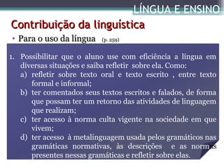 LÍNGUA E ENSINO
Contribuição da linguística
• Para o uso da língua

(p. 259)

1. Possibilitar que o aluno use com eficiência a língua em
diversas situações e saiba refletir sobre ela. Como:
a) refletir sobre texto oral e texto escrito , entre texto
formal e informal;
b) ter comentados seus textos escritos e falados, de forma
que possam ter um retorno das atividades de linguagem
que realizam;
c) ter acesso à norma culta vigente na sociedade em que
vivem;
d) ter acesso à metalinguagem usada pelos gramáticos nas
gramáticas normativas, às descrições e as normas
presentes nessas gramáticas e refletir sobre elas.

 