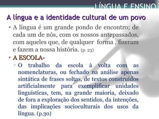 LÍNGUA E ENSINO
A língua e a identidade cultural de um povo
• A língua é um grande pondo de encontro; de
cada um de nós, com os nossos antepassados,
com aqueles que, de qualquer forma , fizeram
e fazem a nossa história. (p. 23)
• A ESCOLA▫ O trabalho da escola à volta com as
nomenclaturas, ou fechado na análise apenas
sintática de frases soltas, de textos construídos
artificialmente para exemplificar unidades
linguísticas, tem, na grande maioria, deixado
de fora a exploração dos sentidos, da intenções,
das implicações socioculturais dos usos da
língua. (p.30)

 
