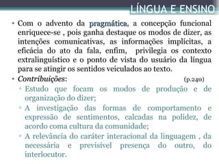 LÍNGUA E ENSINO
• Com o advento da pragmática, a concepção funcional
pragmática
enriquece-se , pois ganha destaque os modos de dizer, as
intenções comunicativas, as informações implícitas, a
eficácia do ato da fala, enfim, privilegia os contexto
extralinguístico e o ponto de vista do usuário da língua
para se atingir os sentidos veiculados ao texto.
• Contribuições:
(p.240)
Contribuições
▫ Estudo que focam os modos de produção e de
organização do dizer;
▫ A investigação das formas de comportamento e
expressão de sentimentos, calcadas na polidez, de
acordo coma cultura da comunidade;
▫ A relevância do caráter interacional da linguagem , da
necessária e previsível presença do outro, do
interlocutor.

 