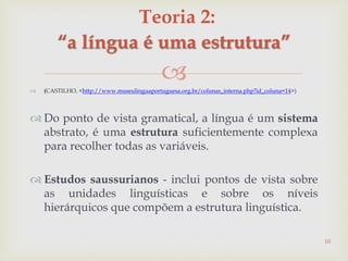  (CASTILHO, <http://www.museulinguaportuguesa.org.br/colunas_interna.php?id_coluna=14>)
 Do ponto de vista gramatical, a língua é um sistema
abstrato, é uma estrutura suficientemente complexa
para recolher todas as variáveis.
 Estudos saussurianos - inclui pontos de vista sobre
as unidades linguísticas e sobre os níveis
hierárquicos que compõem a estrutura linguística.
10
Teoria 2:
“a língua é uma estrutura”
 