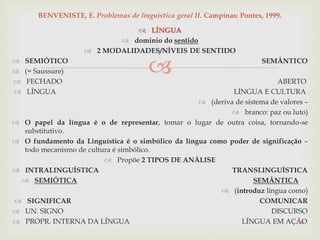 
 LÍNGUA
 domínio do sentido
 2 MODALIDADES/NÍVEIS DE SENTIDO
 SEMIÓTICO SEMÂNTICO
 (= Saussure)
 FECHADO ABERTO
 LÍNGUA LÍNGUA E CULTURA
 (deriva de sistema de valores –
 branco: paz ou luto)
 O papel da língua é o de representar, tomar o lugar de outra coisa, tornando-se
substitutivo.
 O fundamento da Linguística é o simbólico da língua como poder de significação –
todo mecanismo de cultura é simbólico.
 Propõe 2 TIPOS DE ANÁLISE
 INTRALINGUÍSTICA TRANSLINGUÍSTICA
 SEMIÓTICA SEMÂNTICA
 (introduz língua como)
 SIGNIFICAR COMUNICAR
 UN. SIGNO DISCURSO
 PROPR. INTERNA DA LÍNGUA LÍNGUA EM AÇÃO14
BENVENISTE, E. Problemas de linguística geral II. Campinas: Pontes, 1999.
 