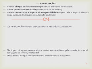 
 ENUNCIAÇÃO:
 Colocar a língua em funcionamento por um ato individual de utilização.
 Ato de produção do enunciado (e não o texto do enunciado).
 Antes da enunciação, a língua é só uma possibilidade; depois dela, a língua é efetuada
numa instância do discurso, introduzindo um locutor.
 A ENUNCIAÇÃO constitui um CENTRO DE REFERÊNCIA INTERNO.
 Na língua, há signos plenos e signos vazios que só existem pela enunciação e na rel.
aqui/agora do locutor/enunciador.
 O locutor usa a língua como instrumento para influenciar o alocutário.
15
 