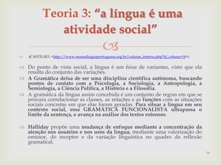  (CASTILHO, <http://www.museulinguaportuguesa.org.br/colunas_interna.php?id_coluna=14>)
 Do ponto de vista social, a língua é um feixe de variantes, visto que ela
resulta do conjunto das variações.
 A Gramática deixa de ser uma disciplina científica autônoma, buscando
pontos de contato com a Psicologia, a Sociologia, a Antropologia, a
Semiologia, a Ciência Política, a História e a Filosofia.
 A gramática da língua assim concebida é um conjunto de regras em que se
procura correlacionar as classes, as relações e as funções com as situações
sociais concretas em que elas foram geradas. Para situar a língua em seu
contexto social, essa GRAMÁTICA FUNCIONALISTA ultrapassa o
limite da sentença, e avança na análise dos textos extensos.
 Halliday propõe uma mudança de enfoque mediante a concentração da
atenção nos usuários e nos usos da língua, mediante uma valorização do
emissor, do receptor e da variação linguística no quadro da reflexão
gramatical.
16
Teoria 3: “a língua é uma
atividade social”
 