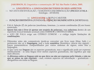 
 LINGUÍSTICA -> LINGUAGEM EM TODOS OS SEUS ASPECTOS
 NO ATO E EM EVOLUÇÃO / NASCENTE E EM DISSOLUÇÃO (INCLUI A FALA -
fonologia - AFASIAS)
 LINGUAGEM -> DUPLO CARÁTER:
 FUNÇÃO DISTINTIVA (FONEMAS) + FUNÇÃO SIGNIFICATIVA (MORFEMAS)
 FALA: Seleção (P) de palavras (morfemas, fonemas...) a serem combinadas (S) em frases:
enunciado.
 Quem fala não é livre (é apenas um usuário de palavras), mas seleciona dentro de um
repertorio lexical limitado (comum entre EMISSOR e DESTINATÁRIO):
 o ATO DE FALA exige um CÓDIGO COMUM - o código impõe limitações de
combinações.
 Diferentes artes são comparáveis (pode-se converter um livro num filme, balé...) e
pertencem não só à linguagem, mas a toda semiótica (Semiótica: ciência dos signos) -
traços pansemióticos: compartilhados por vários sistemas de signos, entre eles a
linguagem.
 O que varia nas línguas são os aspectos gramaticais, mas o significado pode ser expresso
identicamente - se uma língua tiver menos aspectos gramaticais, não significa que seja
mais obscura.
 A diferença entre as línguas está no que deve ou não ser expresso pelo falante, e não no
que se possa ou não exprimir - mas, existem aspectos da informação – gramaticais –
obrigatórios em todas as línguas.
 17
JAKOBSON, R. Linguística e comunicação. 20ª Ed. São Paulo: Cultrix, 2005.
 