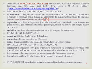 
 O estudo das FUNÇÕES DA LINGUAGEM tem sido feito por vários linguistas, além de
Jakobson (anos 50), como Karl Buhler, John Lyons e M. A. K. Halliday
(<http://www.ciberduvidas.pt/pergunta.php?id=8220>).
 BUHLER APRESENTA TRÊS FUNÇÕES DA LINGUAGEM:
 representativa: a língua é um sistema de representação de tudo aquilo que constitui para
o homem o pensável, tem a função de elaboração do pensamento; através da língua o
homem veicula o mundo exterior e interior;
 expressiva: ao utilizar a língua, o sujeito falante manifesta uma atitude, uma posição, um
ponto de vista (de natureza intelectual, psicológica, moral ou afetiva) em relação àquilo
de que fala;
 apelativa: o emissor visa uma reação por parte do receptor da mensagem.
 LYONS DEFINE TRÊS FUNÇÕES:
 descritiva: idêntica à referencial de Jakobson;
 expressiva: idêntica à emotiva de Jakobson;
 social: de comunicação e integração na comunidade a que se pertence.
 HALLIDAY CONSIDERA TRÊS (META)FUNÇÕES (*):
 ideacional: a linguagem serve para organizar a experiência e a interpretação do real, com
a referência a tudo o que pretendemos (intervenientes, situações, espaço, tempo, etc.);
 interpessoal: a linguagem serve para estabelecer relações entre as pessoas;
 textual: a capacidade do falante em criar e reconhecer unidades textuais.
 (*) FAIRCLOUGH: significados textuais acionais, identitários e representacionais
20
 